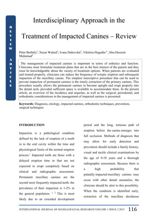 INTERNATIONAL JOURNAL OF MAXILLOFACIAL RESEARCH VOLUME 1 ISSUE 2 2015 116
Interdisciplinary Approach in the
Treatment of Impacted Canines – Review
Péter Borbély1
, Nezar Watted2
, Ivana Dubovská3
, Viktória Hegedűs 4
,Abu-Hussein
Muhamad5
The management of impacted canines is important in terms of esthetics and function.
Clinicians must formulate treatment plans that are in the best interest of the patient and they
must be knowledgeable about the variety of treatment options. When patients are evaluated
and treated properly, clinicians can reduce the frequency of ectopic eruption and subsequent
impaction of the maxillary canine. The simplest interceptive procedure that can be used to
prevent impaction of permanent canines is the timely extraction of the primary canines. This
procedure usually allows the permanent canines to become upright and erupt properly into
the dental arch, provided sufficient space is available to accommodate them. In the present
article, an overview of the incidence and sequelae, as well as the surgical, periodontal, and
orthodontic considerations in the management of impacted canines is presented.
Keywords: Diagnosis, etiology, impacted canines, orthodontic techniques, prevention,
surgical techniques
INTRODUCTION
Impaction is a pathological condition
defined by the lack of eruption of a tooth
in to the oral cavity within the time and
physiological limits of the normal eruption
process.1
Impacted teeth are those with a
delayed eruption time or that are not
expected to erupt completely based on
clinical and radiographic assessment.
Permanent maxillary canines are the
second most frequently impacted teeth; the
prevalence of their impaction is 1-2% in
the general population. 1, 2
This is most
likely due to an extended development
period and the long, tortuous path of
eruption before the canine emerges into
full occlusion. Methods of diagnosis that
may allow for early detection and
prevention should include a family history,
visual and tactile clinical examinations by
the age of 9-10 years and a thorough
radiographic assessment. Because there is
a high probability that
palatally impacted maxillary canines may
occur with other dental anomalies, the
clinician should be alert to this possibility.
When the condition is identified early,
extraction of the maxillary deciduous
R
E
V
I
E
W
A
R
T
I
C
L
E
 