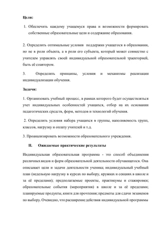 Цели:
1. Обеспечить каждому учащемуся права и возможности формировать
собственные образовательные цели и содержание образования.
2. Определить оптимальные условия поддержки учащегося в образовании,
но не в роли объекта, а в роли его субъекта, который может совместно с
учителем управлять своей индивидуальной образовательной траекторией,
быть её соавтором.
3. Определить принципы, условия и механизмы реализации
индивидуализации обучения.
Задачи:
1. Организовать учебный процесс, в рамках которого будет осуществляться
учет индивидуальных особенностей учащихся, отбор на их основании
педагогических средств, форм, методов и технологий обучения.
2. Определить условия набора учащихся в группы, наполняемость групп,
классов, нагрузку и оплату учителей и т.д.
3. Проанализировать возможности образовательного учреждения.
II. Ожидаемые практические результаты
Индивидуальная образовательная программа - это способ объединения
различныхвидов и форм образовательной деятельности обучающегося. Она
описывает цели и задачи деятельности ученика; индивидуальный учебный
план (недельную нагрузку в курсах по выбору, кружках и секциях в школе и
за её пределами); предполагаемые проекты, практикумы и стажировки;
образовательные события (мероприятия) в школе и за её пределами;
планируемые продукты, книги для прочтения;предметы для сдачи экзаменов
по выбору. Очевидно, что расширениедействия индивидуальной программы
 