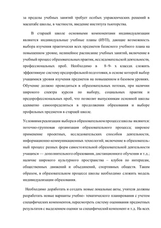 за пределы учебных занятий требует особых управленческих решений в
масштабе школы, в частности, введение института тьюторства.
В старшей школе основными компонентами индивидуализации
являются индивидуальные учебные планы (ИУП), дающие возможность
выбора изучения практически всех предметов базисного учебного плана на
повышенном уровне, нелинейное расписание учебных занятий, включение в
учебный процесс образовательныхпрактик, исследовательскойдеятельности,
профессиональных проб. Необходимо в 8–9- х классах сложить
эффективную системупредпрофильнойподготовки, в основе которой выбор
учащимися уровня изучения предметов на повышенном и базовом уровнях.
Обучение должно проводиться в образовательных потоках, при наличии
широкого спектра курсов по выбору, социальных практик и
предпрофессиональных проб, что позволит выпускникам основной школы
адекватно самоопределиться в продолжении образования и выборе
профильных предметов в старшей школе.
Условиямиреализации выборав образовательном процессешколы являются:
поточно-групповая организация образовательного процесса; широкое
применение проектных, исследовательских способов деятельности,
информационно-коммуникационных технологий; включение в образователь-
ный процесс разных форм самостоятельной образовательной деятельности
учащихся — дополнительного образования, дистанционного обучения и т.д.;
наличие широкого культурного пространства – клубов по интересам,
общественных движений и объединений, спортивных обществ. Таким
образом, в образовательном процессе школы необходимо сложить модель
индивидуализации образования.
Необходимо доработать и создать новые локальные акты, учителя должны
разработать новые варианты учебно- тематического планирования с учетом
специфических компонентов, пересмотреть систему оценивания предметных
результатов с выделением оценки за специфическийкомпонент и т.д. На всех
 