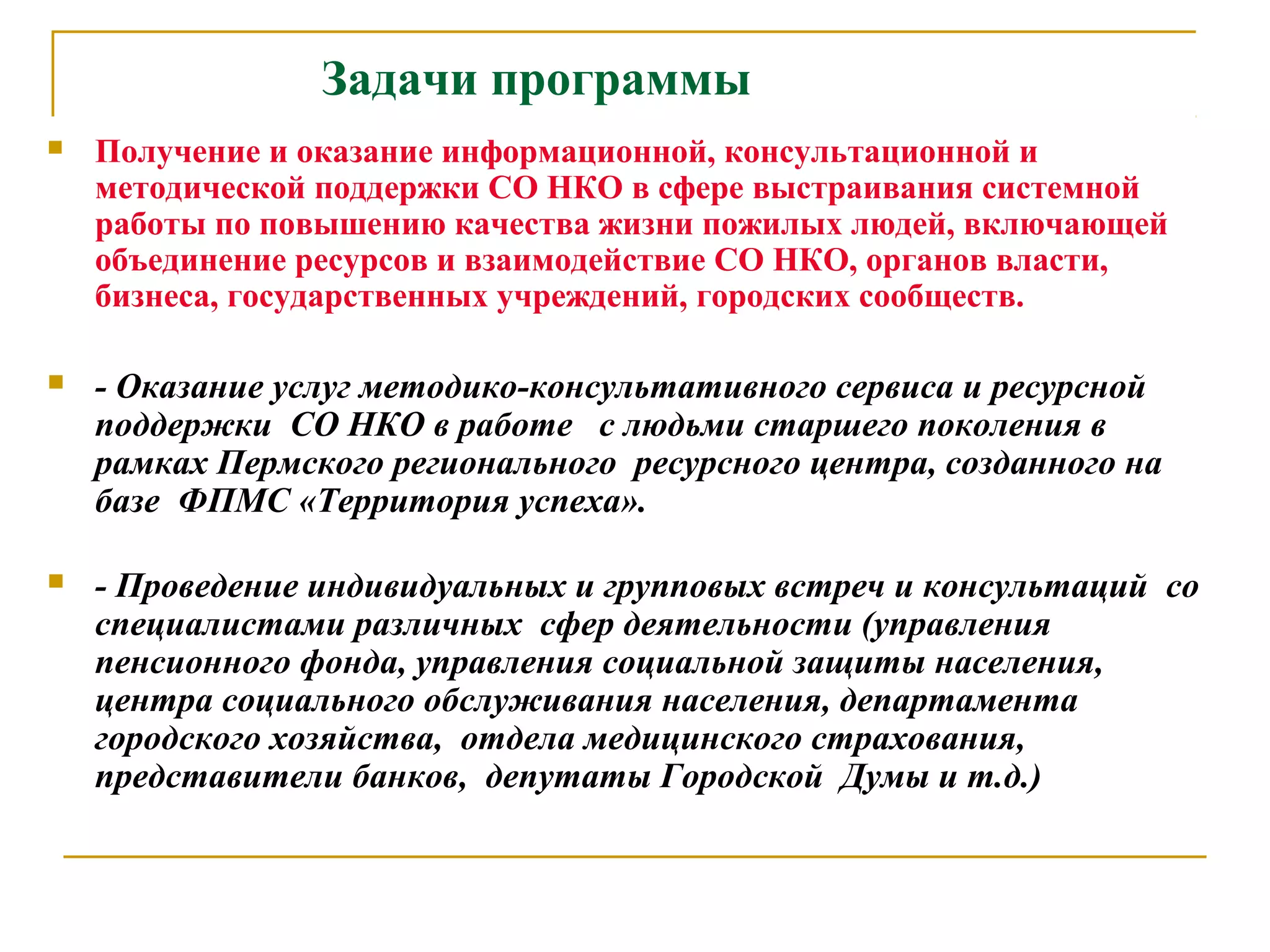 Задачи программы
 Получение и оказание информационной, консультационной и
методической поддержки СО НКО в сфере выстраивания системной
работы по повышению качества жизни пожилых людей, включающей
объединение ресурсов и взаимодействие СО НКО, органов власти,
бизнеса, государственных учреждений, городских сообществ.
 - Оказание услуг методико-консультативного сервиса и ресурсной
поддержки СО НКО в работе с людьми старшего поколения в
рамках Пермского регионального ресурсного центра, созданного на
базе ФПМС «Территория успеха».
 - Проведение индивидуальных и групповых встреч и консультаций со
специалистами различных сфер деятельности (управления
пенсионного фонда, управления социальной защиты населения,
центра социального обслуживания населения, департамента
городского хозяйства, отдела медицинского страхования,
представители банков, депутаты Городской Думы и т.д.)
 