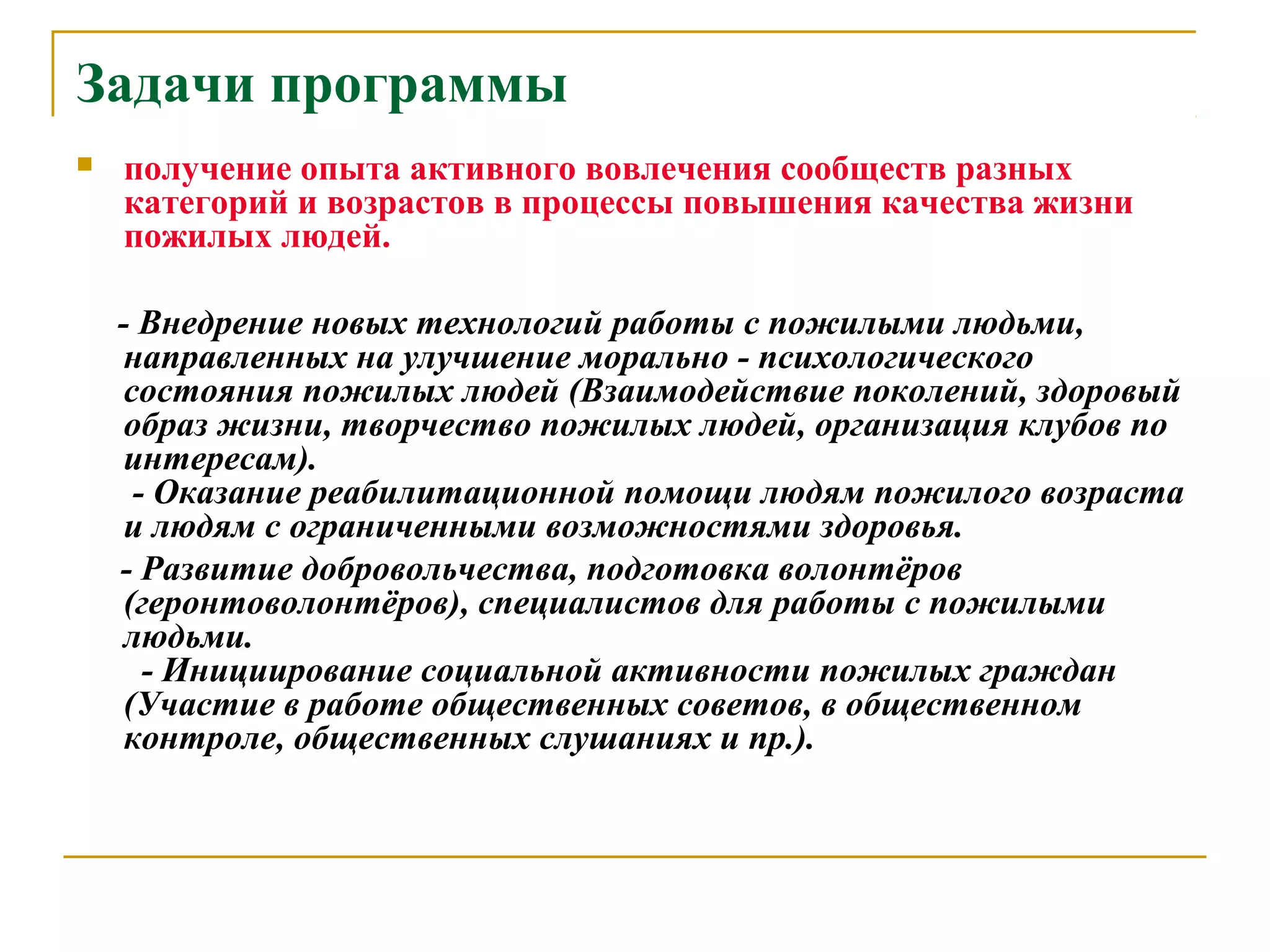 Задачи программы
 получение опыта активного вовлечения сообществ разных
категорий и возрастов в процессы повышения качества жизни
пожилых людей.
- Внедрение новых технологий работы с пожилыми людьми,
направленных на улучшение морально - психологического
состояния пожилых людей (Взаимодействие поколений, здоровый
образ жизни, творчество пожилых людей, организация клубов по
интересам).
- Оказание реабилитационной помощи людям пожилого возраста
и людям с ограниченными возможностями здоровья.
- Развитие добровольчества, подготовка волонтёров
(геронтоволонтёров), специалистов для работы с пожилыми
людьми.
- Инициирование социальной активности пожилых граждан
(Участие в работе общественных советов, в общественном
контроле, общественных слушаниях и пр.).
 