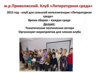 м.р.Приволжский. Клуб «Литературная среда»
2015 год - клуб для сельской интеллигенции «Литературная
среда»
Время сборов – каждая среда
Делают:
-Тематические поэтические вечера
-Организуют мероприятия для членов клуба
 