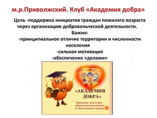 м.р.Приволжский. Клуб «Академия добра»
Цель -поддержка инициатив граждан пожилого возраста
через организацию добровольческой деятельности.
Важно:
-принципиальное отличие территории и численности
населения
-сильная мотивация
-обеспечение «делами»
 