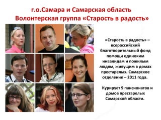 г.о.Самара и Самарская область
Волонтерская группа «Старость в радость»
«Старость в радость» –
всероссийский
благотворительный фонд
помощи одиноким
инвалидам и пожилым
людям, живущим в домах
престарелых. Самарское
отделение – 2011 года.
Курирует 9 пансионатов и
домов престарелых
Самарской области.
 