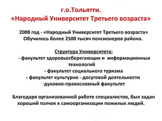 г.о.Тольятти.
«Народный Университет Третьего возраста»
2008 год - «Народный Университет Третьего возраста»
Обучилось более 2500 тысяч пенсионеров района.
Структура Университета:
- факультет здоровьесберегающих и информационных
технологий
- факультет социального туризма
- факультет культурно - досуговой деятельности
-духовно-православный факультет
Благодаря организованной работе специалистов, был задан
хороший толчок к самоорганизации пожилых людей.
 