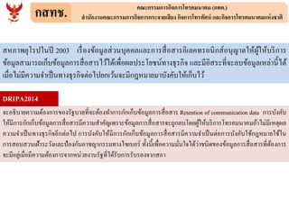 กสทช. คณะกรรมการกิจการโทรคมนาคม (กทค.)
สานักงานคณะกรรมการกิจการกระจายเสียง กิจการโทรทัศน์ และกิจการโทรคมนาคมแห่งชาติ
สหภาพยุโรปในปี 2003 เรื่องข้อมูลส่วนบุคคลและการสื่อสารอิเลคทรอนิกส์อนุญาตให้ผู้ให้บริการ
ข้อมูลสามารถเก็บข้อมูลการสื่อสารไว้ได้เพื่อผลประโยชน์ทางธุรกิจ และมีอิสระที่จะลบข้อมูลเหล่านี้ได้
เมื่อไม่มีความจาเป็นทางธุรกิจต่อไปยกเว้นจะมีกฎหมายมาบังคับให้เก็บไว้
จะอธิบายความต้องการของรัฐบาลที่จะต้องทาการกักเก็บข้อมูลการสื่อสาร Retention of communication data การบังคับ
ให้มีการกักเก็บข้อมูลการสื่อสารมีความสาคัญเพราะข้อมูลการสื่อสารจะถูกลบโดยผู้ให้บริการโทรคมนาคมถ้าไม่มีเหตุผล
ความจาเป็นทางธุรกิจอีกต่อไป การบังคับให้มีการกักเก็บข้อมูลการสื่อสารมีความจาเป็นต่อการบังคับใช้กฎหมายใช้ใน
การสอบสวนเฝ้าระวังและป้องกันอาชญากรรมทางไซเบอร์ ทั้งนี้เพื่อความมั่นใจได้ว่าชนิดของข้อมูลการสื่อสารที่ต้องการ
จะมีอยู่เมื่อมีความต้องการจากหน่วยงานรัฐที่ได้รับการรับรองจากสภา
DRIPA2014
 