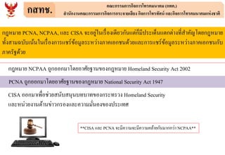 กสทช. คณะกรรมการกิจการโทรคมนาคม (กทค.)
สานักงานคณะกรรมการกิจการกระจายเสียง กิจการโทรทัศน์ และกิจการโทรคมนาคมแห่งชาติ
กฎหมาย PCNA, NCPAA, และ CISA จะอยู่ในเรื่องเดียวกันแต่ก็มีประเด็นแตกต่างที่สาคัญโดยกฎหมาย
ทั้งสามฉบับเน้นในเรื่องการแชร์ข้อมูลระหว่างภาคเอกชนด้วยและการแชร์ข้อมูลระหว่างภาคเอกชนกับ
ภาครัฐด้วย
กฎหมาย NCPAA ถูกออกมาโดยอาศัยฐานของกฎหมาย Homeland Security Act 2002
PCNA ถูกออกมาโดยอาศัยฐานของกฎหมาย National Security Act 1947
CISA ออกมาเพื่อช่วยสนับสนุนบทบาทของกระทรวง Homeland Security
และหน่วยงานด้านข่าวกรองและความมั่นคงของประเทศ
**CISA และ PCNA จะมีความจะมีความคล้ายกันมากกว่า NCPAA**
 