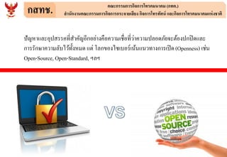 กสทช. คณะกรรมการกิจการโทรคมนาคม (กทค.)
สานักงานคณะกรรมการกิจการกระจายเสียง กิจการโทรทัศน์ และกิจการโทรคมนาคมแห่งชาติ
ปัญหาและอุปสรรคที่สาคัญอีกอย่างคือความเชื่อที่ว่าความปลอดภัยจะต้องปกปิดและ
การรักษาความลับไว้ทั้งหมด แต่ โลกของไซเบอร์เน้นแนวทางการเปิด(Openness) เช่น
Open-Source, Open-Standard, ฯลฯ
 