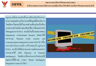 กสทช. คณะกรรมการกิจการโทรคมนาคม (กทค.)
สานักงานคณะกรรมการกิจการกระจายเสียง กิจการโทรทัศน์ และกิจการโทรคมนาคมแห่งชาติ
กฎหมายทั้งสามฉบับนี้จะเหมือนกันเรื่องแนว
ทางการลดอุปสรรคในการแชร์ข้อมูลที่เกี่ยวกับการ
โจมตีทางไซเบอร์ทั้งในภาคส่วนเดียวกันหรือข้าม
ภาคส่วนกันโดยมีรายละเอียดวิธีการที่แตกต่างกัน
โดยกฎหมาย NCPAA จะเน้นในเรื่องบทบาทของ
Department of Homeland Security (DHS) ที่มี
หน่วย the National Cyber security and
Communications Integration Center (NCCIC)เป็น
หน่วยดาเนินการหลัก แต่ในขณะที่ กฎหมาย
PCNA จะเน้นไปที่หน่วยงานความมั่นคงและข่าว
กรองภายใต้ DNI (Director of National
Intelligence) โดยมีการตั้งหน่วยงานใหม่ภายใต้
กฎหมายนี้คือ the Cyber Threat Intelligence
Integration Center (CTIIC)
 