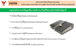 กสทช. คณะกรรมการกิจการโทรคมนาคม (กทค.)
สานักงานคณะกรรมการกิจการกระจายเสียง กิจการโทรทัศน์ และกิจการโทรคมนาคมแห่งชาติ
กฎหมายในการแชร์ข้อมูลเพื่อการต่อต้านการโจมตีไซเบอร์มีหัวข้อที่สาคัญดังนี้
• ชนิดของข้อมูล (Kinds of Information)
• กระบวนการแชร์ข้อมูล (Information-Sharing Process)
• การใช้ข้อมูล (Use of Information)
• มาตรฐานและการปฏิบัติ (Standard and Practices)
• ความคุ้มครองข้อมูลส่วนบุคคลและเสรีภาพของประชาชน (Privacy and Civil Liberties)
• ความรับผิดชอบต่อสิ่งที่เกิดขึ้น (Liability Protection)
 