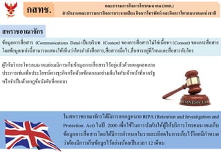 กสทช. คณะกรรมการกิจการโทรคมนาคม (กทค.)
สานักงานคณะกรรมการกิจการกระจายเสียง กิจการโทรทัศน์ และกิจการโทรคมนาคมแห่งชาติ
สหราชอาณาจักร
ข้อมูลการสื่อสาร (Communications Data) เป็นบริบท (Context) ของการสื่อสารไม่ใช่เนื้อหา (Content) ของการสื่อสาร
โดยข้อมูลเหล่านี้สามารถแสดงให้เห็นว่าใครกาลังสื่อสาร,สื่อสารเมื่อไร,สื่อสารอยู่ที่ไหนและสื่อสารกับใคร
ผู้ให้บริการโทรคมนาคมย่อมมีการเก็บข้อมูลการสื่อสารไว้อยู่แล้วด้วยเหตุผลหลาย
ประการเช่นเพื่อประโยชน์ทางธุรกิจหรือด้วยข้อตกลงอย่างเต็มใจกับเจ้าหน้าที่ภาครัฐ
หรือจาเป็นด้วยกฎข้อบังคับที่ออกมา
ในสหราชอาณาจักรได้มีการออกฎหมาย RIPA (Retention and Investigation and
Protection Act) ในปี 2000 เพื่อใช้ในการบังคับให้ผู้ให้บริการโทรคมนาคมเก็บ
ข้อมูลการสื่อสารโดยได้มีการกาหนดในรายละเอียดในการเก็บไว้โดยมีกาหนด
ว่าต้องมีการเก็บข้อมูลไว้อย่างน้อยเป็นเวลา 12 เดือน
 