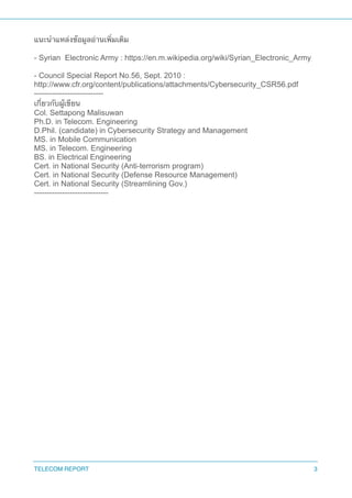 แนะนำแหล่งข้อมูลอ่านเพิ่มเติม
- Syrian Electronic Army : https://en.m.wikipedia.org/wiki/Syrian_Electronic_Army
- Council Special Report No.56, Sept. 2010 :
http://www.cfr.org/content/publications/attachments/Cybersecurity_CSR56.pdf
---------------------------
เกี่ยวกับผู้เขียน
Col. Settapong Malisuwan
Ph.D. in Telecom. Engineering
D.Phil. (candidate) in Cybersecurity Strategy and Management
MS. in Mobile Communication
MS. in Telecom. Engineering
BS. in Electrical Engineering
Cert. in National Security (Anti-terrorism program)
Cert. in National Security (Defense Resource Management)
Cert. in National Security (Streamlining Gov.)
-----------------------------
TELECOM REPORT 3
 