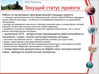 10
НПК Экология
Текущий статус проекта
Работы по организации производственной площадки проекта:
• с помощью привлечения института Промышленной экологии УрО АН РФ была проведена
оценка запасов илов пруда – отстойника и исследование возможности его дальнейшей
эксплуатации;
• расходы на проведение химических и фазовых анализов сырья и концентратов, которые
показали соответствие высокого качества готовой продукции;
• разработка технологии переработки илов как гидрометаллургическим, так и «сухим»
химико-металлургическим методами;
• заключение УГГУ – авторитетное подтверждение работоспособности
технологии «сухим» химико-металлургическим методом;
• частичное изготовление опытно – промышленной установки для сушки илов;
• ремонт существующего производственного корпуса;
• проведена опытная добыча 45 тонн полупромышленной партии илов влажностью 60%;
• аналитическая лаборатория организована и оснащена на 80%;
• готова проектная документация по Первой части технологической
схемы, проводится экологическая экспертиза.
 