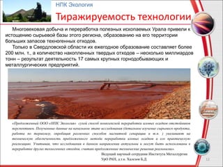 12
НПК Экология
Тиражируемость технологии
Многовековая добыча и переработка полезных ископаемых Урала привели к
истощению сырьевой базы этого региона, образованию на его территории
больших запасов техногенных отходов.
Только в Свердловской области их ежегодное образование составляет более
200 млн. т., а количество накопленных твердых отходов – несколько миллиардов
тонн – результат деятельность 17 самых крупных горнодобывающих и
металлургических предприятий.
«Предложенный ООО «НПК Экология» сухой способ комплексной переработки иловых осадков отстойников
перспективен. Полученные данные на начальном этапе исследования (детальное изучение сырьевого продукта,
работы по термолизу, опробация различных способов магнитной сепарации и т.п. ) указывают на
техническую обеспеченность предложенного метода переработки иловых осадков и его практическую
реализацию. Учитывая, что исследования в данном направлении актуальны и могут быть использованы в
переработке других техногенных отходов, считаю предложенные технические решения реальными».
Ведущий научный сотрудник Института Металлургии
УрО РАН, д.т.н. Халезов Б.Д.
 