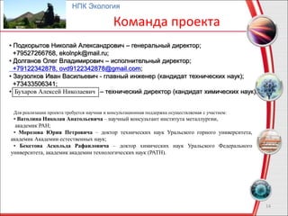 14
НПК Экология
Команда проекта
Бухаров Алексей Николаевич
• Подкорытов Николай Александрович – генеральный директор;
+79527266768, ekolnpk@mail.ru;
• Долганов Олег Владимирович – исполнительный директор;
+79122342878, ovd9122342878@gmail.com;
• Заузолков Иван Васильевич - главный инженер (кандидат технических наук);
+73433506341;
• – технический директор (кандидат химических наук).
Для реализации проекта требуется научная и консультационная поддержка осуществляемая с участием:
• Ватолина Николая Анатольевича – научный консультант института металлургии,
академик РАН;
• Морозова Юрия Петровича – доктор технических наук Уральского горного университета,
академик Академии естественных наук;
• Бекетова Аскольда Рафаиловича – доктор химических наук Уральского Федерального
университета, академик академии технологических наук (РАТН).
 