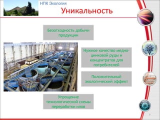 Уникальность
3
Безотходность добычи
продукции
Нужное качество медно-
цинковой руды и
концентратов для
потребителей
Положительный
экологический эффект
Упрощение
технологической схемы
переработки илов
НПК Экология
 