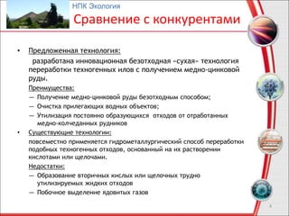 Сравнение с конкурентами
• Предложенная технология:
разработана инновационная безотходная «сухая» технология
переработки техногенных илов с получением медно-цинковой
руды.
Преимущества:
― Получение медно-цинковой руды безотходным способом;
― Очистка прилегающих водных объектов;
― Утилизация постоянно образующихся отходов от отработанных
медно-колчеданных рудников
• Существующие технологии:
повсеместно применяется гидрометаллургический способ переработки
подобных техногенных отходов, основанный на их растворении
кислотами или щелочами.
Недостатки:
― Образование вторичных кислых или щелочных трудно
утилизируемых жидких отходов
― Побочное выделение ядовитых газов
4
НПК Экология
 