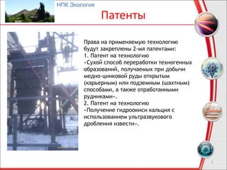 Патенты
5
Права на применяемую технологию
будут закреплены 2-мя патентами:
1. Патент на технологию
«Сухой способ переработки техногенных
образований, получаемых при добычи
медно-цинковой руды открытым
(карьерным) или подземным (шахтным)
способами, а также отработанными
рудниками».
2. Патент на технологию
«Получение гидроокиси кальция с
использованием ультразвукового
дробления извести».
НПК Экология
 
