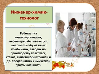Инженер-химик-
технолог
Работает на
металлургических,
нефтеперерабатывающих,
целлюлозно-бумажных
комбинатах, заводах по
производству пластмасс,
стекла, синтетических тканей и
др. предприятиях химической
промышленности
 