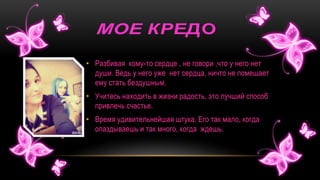 • Разбивая кому-то сердце , не говори ,что у него нет
души. Ведь у него уже нет сердца, ничто не помешает
ему стать бездушным.
• Учитесь находить в жизни радость, это лучший способ
привлечь счастье.
• Время удивительнейшая штука. Его так мало, когда
опаздываешь и так много, когда ждешь.
 