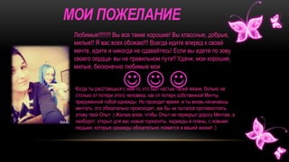 Любимые!!!!!!!! Вы все такие хорошие! Вы классные, добрые,
милые!! Я вас всех обожаю!!! Всегда идите вперед к своей
мечте, идите и никогда не сдавайтесь! Если вы идете по зову
своего сердца- вы на правильном пути!! Удачи, мои хорошие,
милые, бесконечно любимые мои
Когда ты расстаешься с кем-то, кто был частью твоей жизни, больно не
столько от потери этого человека, как от потери собственной Мечты,
придуманной тобой однажды. Но проходит время, и ты вновь начинаешь
мечтать, это обязательно происходит, как бы ни пытался противостоять
этому твой Опыт :) Желаю всем, чтобы Опыт не перекрыл дорогу Мечтам, а
наоборот, открыл для вас новые горизонты, надежды и планы, с новыми
людьми, которые однажды обязательно появятся в вашей жизни! :)
  
 