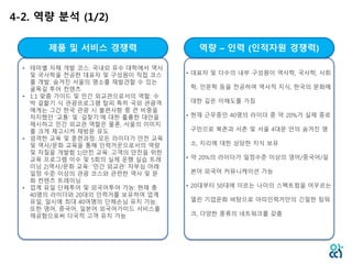 4-2. 역량 분석 (1/2)
제품 및 서비스 경쟁력 역량 – 인력 (인적자원 경쟁력)
• 테마별 자체 개발 코스: 국내외 유수 대학에서 역사
및 국사학을 전공한 대표자 및 구성원이 직접 코스
를 개발. 숨겨진 서울의 명소를 재발견할 수 있는
골목길 투어 컨텐츠
• 1:1 맞춤 가이드 및 민간 외교관으로서의 역할: 수
박 겉핥기 식 관광프로그램 탈피 특히 국외 관광객
에게는 그간 한국 관광 시 불편사항 중 큰 비중을
차지했던 ‘교통’ 및 ‘길찾기’에 대한 훌륭한 대안을
제시하고 민간 외교관 역할은 물론, 서울의 이미지
를 크게 제고시켜 재방문 유도
• 엄격한 교육 및 훈련과정: 모든 라이더가 안전 교육
및 역사/문화 교육을 통해 인력거꾼으로서의 역량
및 자질을 개발함 1)안전 교육: 고객의 안전을 위한
교육 프로그램 이수 및 5회의 실제 운행 실습 트레
이닝 2)역사/문화 교육: ‘민간 외교관’ 자부심 아래
일정 수준 이상의 관광 코스와 관련한 역사 및 문
화 컨텐츠 트레이닝
• 업계 유일 단체투어 및 외국어투어 가능: 현재 총
40명의 라이더와 20대의 인력거를 보유하여 업계
유일, 일시에 최대 40여명의 단체손님 유치 가능.
또한 영어, 중국어, 일본어 외국어가이드 서비스를
제공함으로써 다국적 고객 유치 가능
• 대표자 및 다수의 내부 구성원이 역사학, 국사학, 사회
학, 인문학 등을 전공하여 역사적 지식, 한국의 문화에
대한 깊은 이해도를 가짐
• 현재 근무중인 40명의 라이더 중 약 20%가 실제 종로
구민으로 북촌과 서촌 및 서울 4대문 안의 숨겨진 명
소, 지리에 대한 상당한 지식 보유
• 약 20%의 라이더가 일정수준 이상의 영어/중국어/일
본어 외국어 커뮤니케이션 가능
• 20대부터 50대에 이르는 나이의 스펙트럼을 어우르는
열린 기업문화 바탕으로 아띠인력거만의 긴밀한 팀워
크, 다양한 종류의 네트워크를 갖춤
 