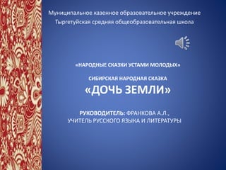 «НАРОДНЫЕ СКАЗКИ УСТАМИ МОЛОДЫХ»
СИБИРСКАЯ НАРОДНАЯ СКАЗКА
«ДОЧЬ ЗЕМЛИ»
Муниципальное казенное образовательное учреждение
Тыргетуйская средняя общеобразовательная школа
РУКОВОДИТЕЛЬ: ФРАНКОВА А.Л.,
УЧИТЕЛЬ РУССКОГО ЯЗЫКА И ЛИТЕРАТУРЫ
 