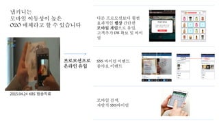 냅키니는
모바일 이동성이 높은
O2O 매체라고 할 수 있습니다
광고컨텐츠가 삽입된
간단한 Interactive한
게임으로 이동
SNS 바이럴 이벤트
좋아요 이벤트
모바일 검색,
자발적 SNS바이럴
프로모션으로
온라인 유입
2015.04.24 KBS 방송자료
다른 프로모션보다 훨씬
효과적인 웹상 간단한
모바일 게임으로 유입,
고객추가 DB 확보 및 바이
럴
 