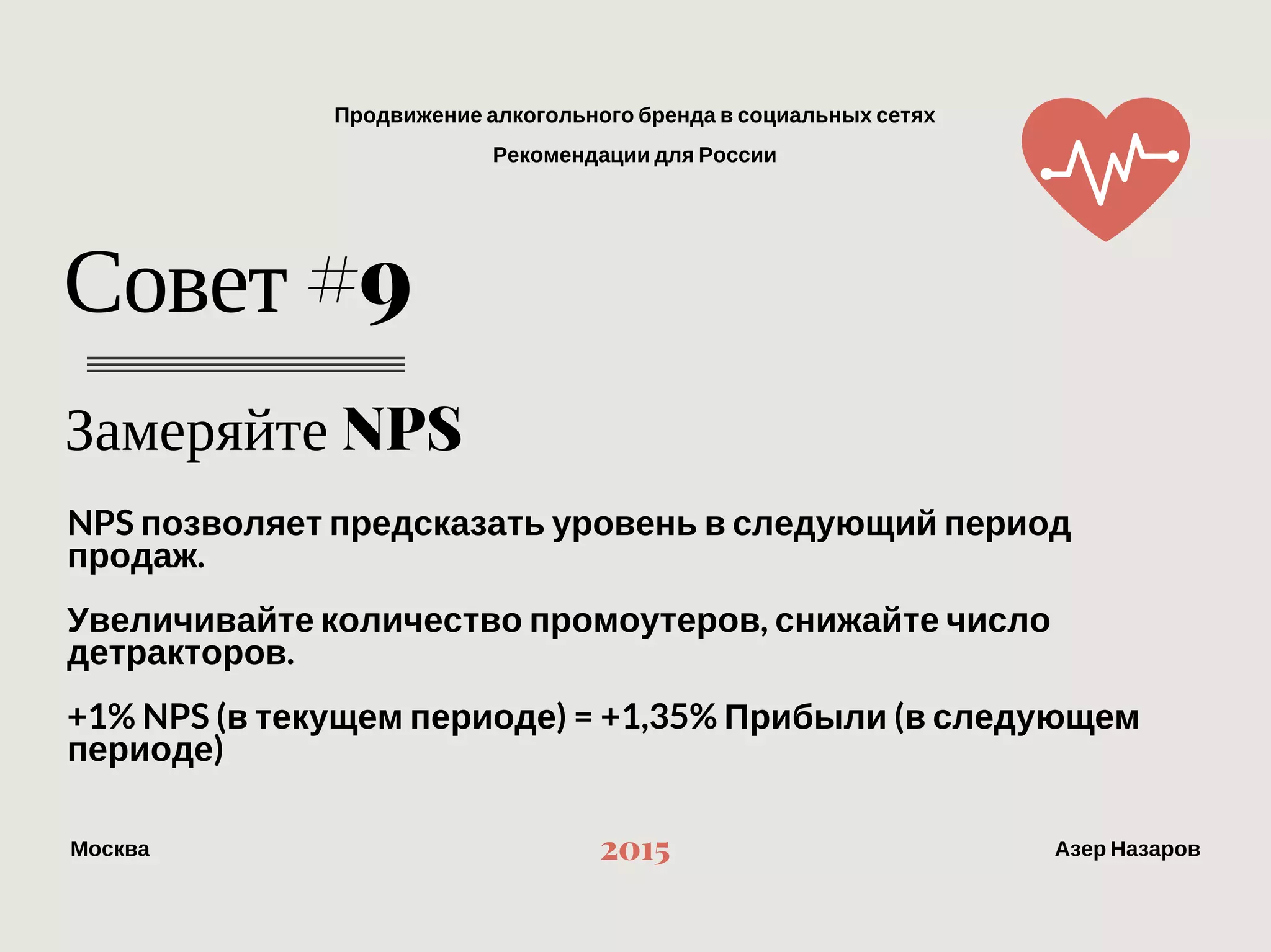 Продвижение алкогольного бренда в социальных сетях
Рекомендации для России
МоскваАзер Назаров 2015
Замеряйте NPS
Совет #9
NPS позволяет предсказать уровень в следующий период продаж.
Увеличивайте количество промоутеров, снижайте число детракторов.
+1% NPS (в текущем периоде) = +1,35% Прибыли (в следующем периоде)
 