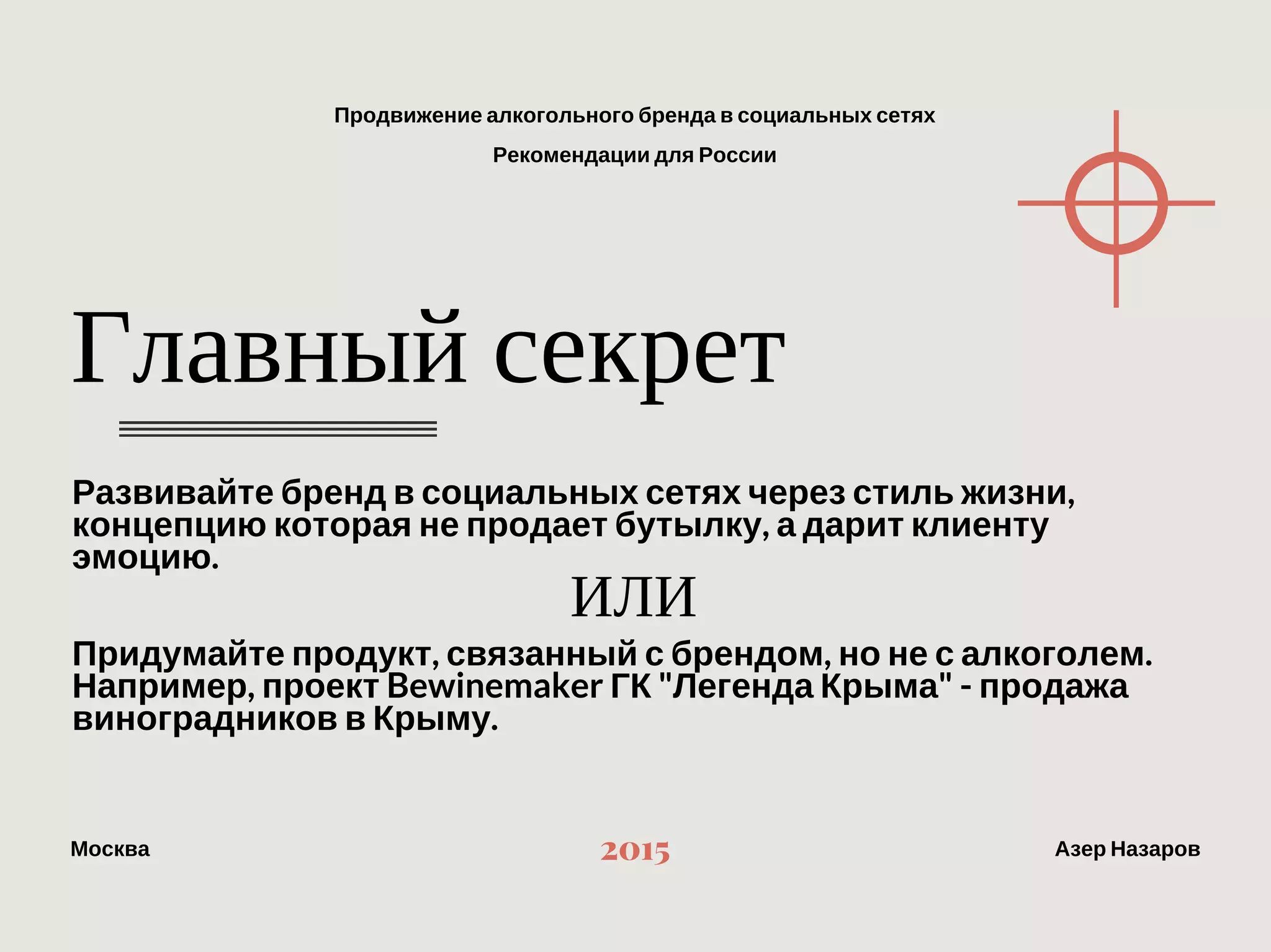 Продвижение алкогольного бренда в социальных сетях
Рекомендации для России
МоскваАзер Назаров 2015
Главный секрет
Развивайте бренд в социальных сетях через стиль жизни,
концепцию которая не продает бутылку, а дарит клиенту эмоцию.
Придумайте продукт, связанный с брендом, но не с алкоголем. 
Например, проект Bewinemaker ГК "Легенда Крыма" ‐ продажа
виноградников в Крыму.
 