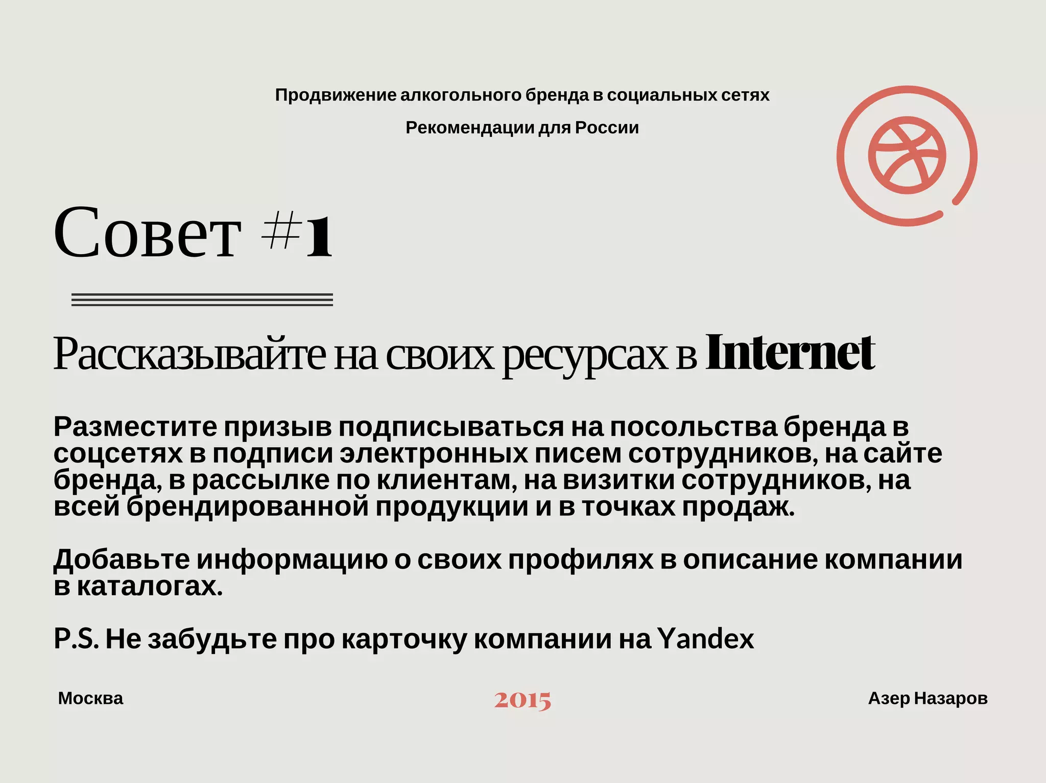 Продвижение алкогольного бренда в социальных сетях
Рекомендации для России
МоскваАзер Назаров 2015
Рассказывайте на своих ресурсах в Internet
Совет #1
Разместите призыв подписываться на посольства бренда в соцсетях в
подписи электронных писем сотрудников, на сайте бренда, в рассылке по
клиентам, на визитки сотрудников, на всей брендированной продукции и в
точках продаж.
Добавьте информацию о своих профилях в описание компании в каталогах.
P.S. Не забудьте про карточку компании на Yandex 
 