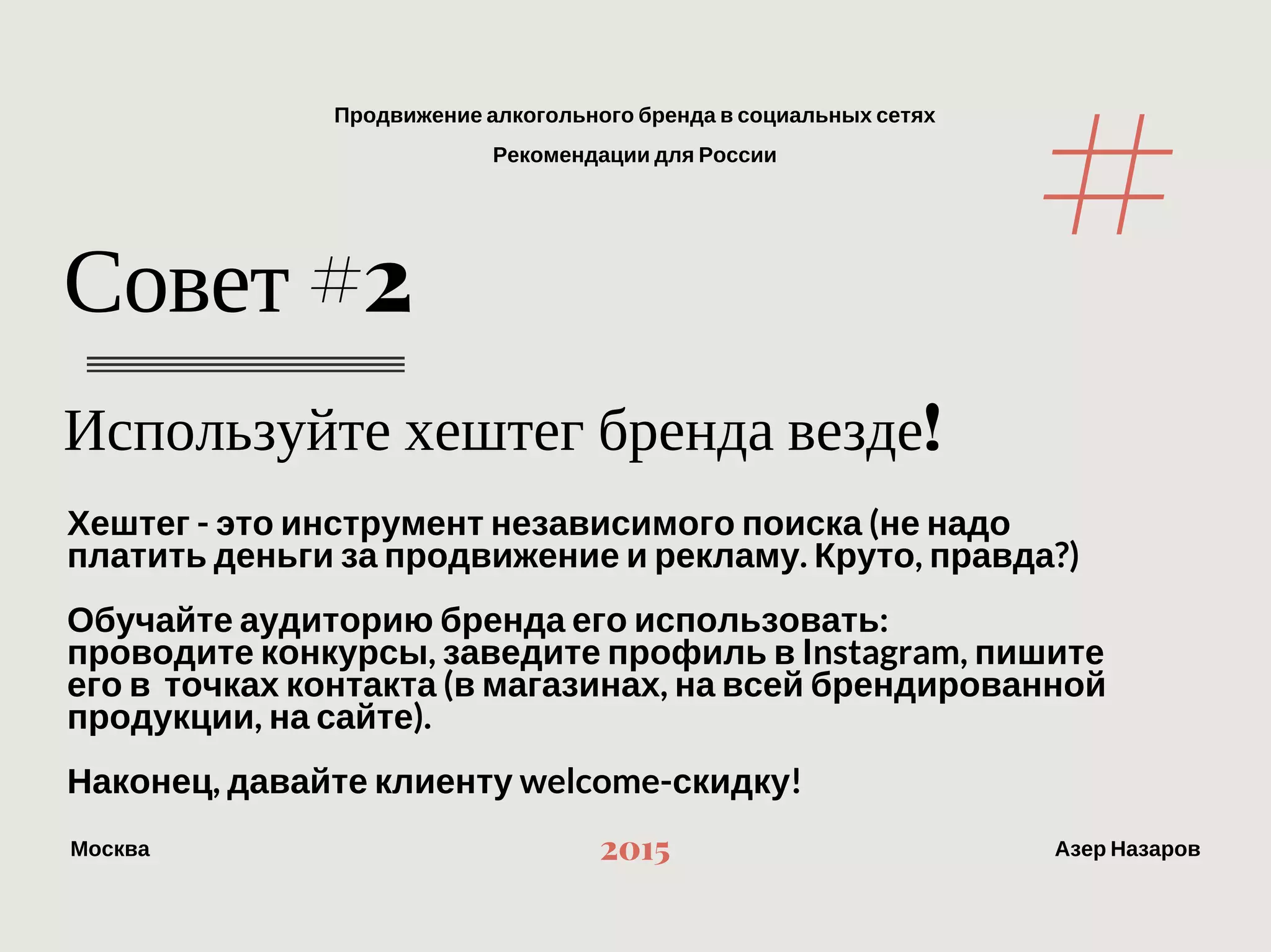 Продвижение алкогольного бренда в социальных сетях
Рекомендации для России
МоскваАзер Назаров
2015
Используйте хештег бренда везде!
Совет #2
Хештег ‐ это инструмент независимого поиска (не надо платить деньги
за продвижение и рекламу. Круто, правда?)
Обучайте аудиторию бренда его использовать:
проводите конкурсы, заведите профиль в Instagram, пишите его в  точках
контакта (в магазинах, на всей брендированной продукции, на сайте).
Наконец, давайте клиенту welcome‐скидку!
#
 