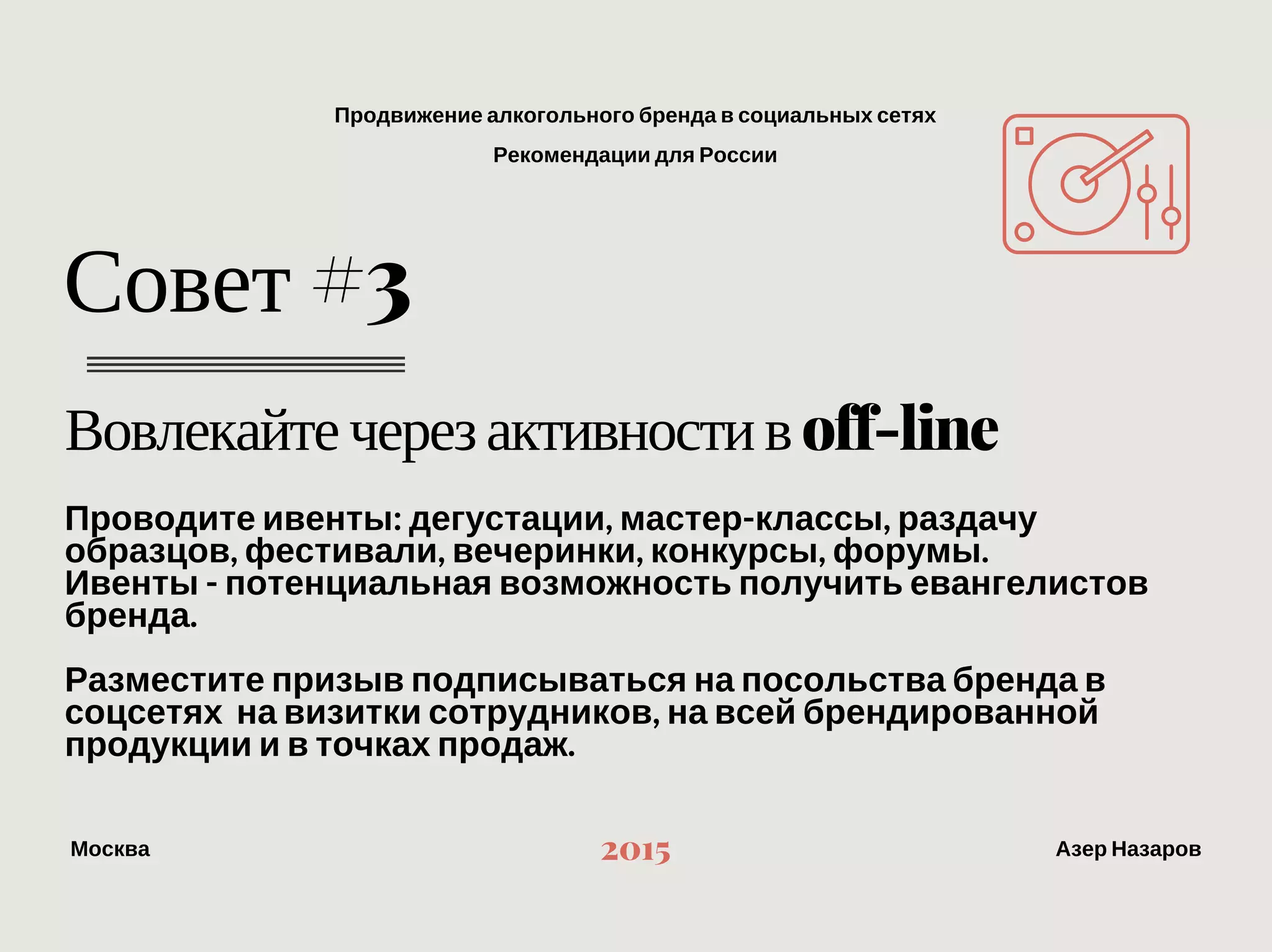 Продвижение алкогольного бренда в социальных сетях
Рекомендации для России
МоскваАзер Назаров 2015
Вовлекайте через активности в off-line
Совет #3
Проводите ивенты: дегустации, мастер‐классы, раздачу образцов,
фестивали, вечеринки, конкурсы, форумы.
Ивенты ‐ потенциальная возможность получить евангелистов бренда.
Разместите призыв подписываться на посольства бренда в соцсетях  на
визитки сотрудников, на всей брендированной продукции и в точках
продаж.
 