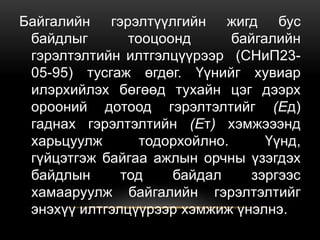 Байгалийн гэрэлтүүлгийн жигд бус
байдлыг тооцоонд байгалийн
гэрэлтэлтийн илтгэлцүүрээр (СНиП23-
05-95) тусгаж өгдөг. Үүнийг хувиар
илэрхийлэх бөгөөд тухайн цэг дээрх
орооний дотоод гэрэлтэлтийг (Ед)
гаднах гэрэлтэлтийн (Ет) хэмжэээнд
харьцуулж тодорхойлно. Үүнд,
гүйцэтгэж байгаа ажлын орчны үзэгдэх
байдлын тод байдал зэргээс
хамааруулж байгалийн гэрэлтэлтийг
энэхүү илтгэлцүүрээр хэмжиж үнэлнэ.
 