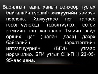 Барилгын гадна ханын цонхоор тусгах
байгалийн гэрлийг хажуугийн хэмээн
нэрлэнэ. Хажуугаас нэг талаас
гэрэлтүүлэхэд гэрэлтүүлэх ёстой
хамгийн гол хананаас 1м-ийн зайд
орших цэг (шалан дээр) дээрх
байгалийн гэрэлтэлтийн
илтгэлцүүрийн (БГИ) утгаар
нормчилно. БГИ утгыг СНиП II 23-05-
95-аас авна.
 