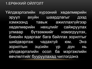 1.ЕРӨНХИЙ ОЙЛГОЛТ
Үйлдвэрлэлийн хүрээний хөдөлмөрийн
эруүл ахуйн шаардлагыг дээд
хэмжээнд тавьж ажиллахгүйгээр
хөдөлмөрийн нөхцлийг сайжруулах
улмаар бүтээмжийг нэмэгдүүлэх,
биеийн ядаргааг бага байлгах зорилтыг
шийдвэрлэж чадахгүй юм. Энэ
зорилтын эцсийн үр дүн нь
үйлдвэрлэлийн осол ба мэргэжлийн
өвчлөлтийг бууруулахад чиглэгдэнэ.
 