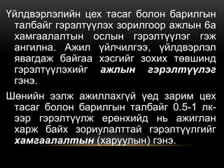 Үйлдвэрлэлийн цех тасаг болон барилгын
талбайг гэрэлтүүлэх зорилгоор ажлын 6а
хамгаалалтын ослын гэрэлтүүлэг гэж
ангилна. Ажил үйлчилгээ, үйлдвэрлэл
явагдаж байгаа хэсгийг зохих төвшинд
гэрэлтүүлэхийг ажлын гэрэлтүүлэг
гэнэ.
Шөнийн ээлж ажиллахгүй үед зарим цех
тасаг болон барилгын талбайг 0.5-1 лк-
ээр гэрэлтүүлж ерөнхийд нь ажиглан
харж байх зориулалттай гэрэлтүүлгийг
хамгаалалтын (харуулын) гэнэ.
 