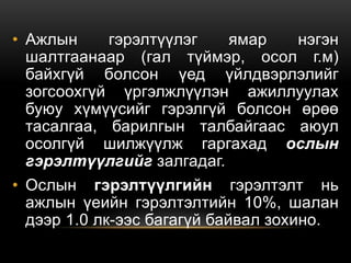 • Ажлын гэрэлтүүлэг ямар нэгэн
шалтгаанаар (гал түймэр, осол г.м)
байхгүй болсон үед үйлдвэрлэлийг
зогсоохгүй үргэлжлүүлэн ажиллуулах
буюу хүмүүсийг гэрэлгүй болсон өрөө
тасалгаа, барилгын талбайгаас аюул
осолгүй шилжүүлж гаргахад ослын
гэрэлтүүлгийг залгадаг.
• Ослын гэрэлтүүлгийн гэрэлтэлт нь
ажлын үеийн гэрэлтэлтийн 10%, шалан
дээр 1.0 лк-ээс багагүй байвал зохино.
 