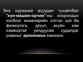 Энэ хүрээний асуудал тухайлбал
"хүн-машин-орчин"-ны хоорондын
холбоог инженерийн сэтгэл зүй ба
физиологи, эрүүл ахуйн хэм
хэмжээтэй уялдуулан судалдаг
ухааныг эргономик хэмээнэ.
 