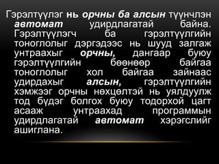 Гэрэлтүүлэг нь орчны ба алсын түүнчлэн
автомат удирдлагатай байна.
Гэрэлтүүлэгч ба гэрэлтүүлгийн
тоноглолыг дэргэдээс нь шууд залгаж
унтраахыг орчны, дангаар буюу
гэрэлтүүлгийн бөөнөөр байгаа
тоноглолыг хол байгаа зайнаас
удирдахыг алсын, гэрэлтүүлгийн
хэмжээг орчны нөхцөлтэй нь уялдуулж
тод бүдэг болгох буюу тодорхой цагт
асааж унтраахад программын
удирдлагатай автомат хэрэгслийг
ашиглана.
 