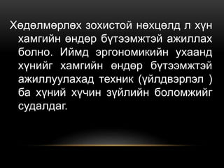 Хөдөлмөрлөх зохистой нөхцөлд л хүн
хамгийн өндөр бүтээмжтэй ажиллах
болно. Иймд эргономикийн ухаанд
хүнийг хамгийн өндөр бүтээмжтэй
ажиллуулахад техник (үйлдвэрлэл )
ба хүний хүчин зүйлийн боломжийг
судалдаг.
 