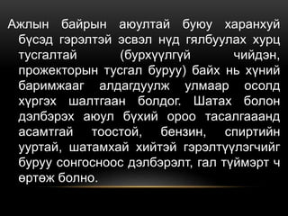 Ажлын байрын аюултай буюу харанхуй
бүсэд гэрэлтэй эсвэл нүд гялбуулах хурц
тусгалтай (бурхүүлгүй чийдэн,
прожекторын тусгал буруу) байх нь хүний
баримжааг алдагдуулж улмаар осолд
хүргэх шалтгаан болдог. Шатах болон
дэлбэрэх аюул бүхий ороо тасалгааанд
асамтгай тоостой, бензин, спиртийн
ууртай, шатамхай хийтэй гэрэлтүүлэгчийг
буруу сонгосноос дэлбэрэлт, гал түймэрт ч
өртөж болно.
 