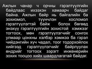 Ажлын чанар ч орчны гэрэлтүүлгийн
байдлаас ихээхэн хамаарч байдаг
байна. Ажлын байр нь байгалийн ба
зохиомол, түүнчлэн хосломол
гэрэлтүүлэгтэй байж болох бөгөөд
энэхүү гэрэлтүүлгийн зохистой хэмжээг
тогтоох, мөн гэрэлтүүлэгчийг сонгох
улмаар цонхны хэлбэр хэмжээ ба гэрэл
чийдэнгийн хүч чадал, тоог тодорхойлох
хийгээд гэрэлтүүлэгчийг байрлуулах
өндрийг тогтоох зэрэгт инженерийн
зохих тооцоо хийх шаардлагатай байдаг.
 