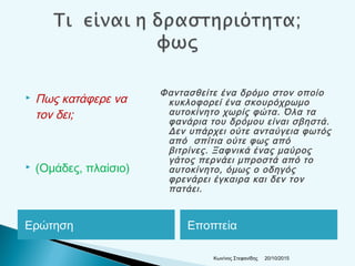 Ερώτηση Εποπτεία
 Πως κατάφερε να
τον δει;
 (Ομάδες, πλαίσιο)
Φαντασθείτε ένα δρόμο στον οποίο
κυκλοφορεί ένα σκουρόχρωμο
αυτοκίνητο χωρίς φώτα. Όλα τα
φανάρια του δρόμου είναι σβηστά.
Δεν υπάρχει ούτε ανταύγεια φωτός
από σπίτια ούτε φως από
βιτρίνες. Ξαφνικά ένας μαύρος
γάτος περνάει μπροστά από το
αυτοκίνητο, όμως ο οδηγός
φρενάρει έγκαιρα και δεν τον
πατάει.
20/10/2015Κων/νος Στεφανίδης
 