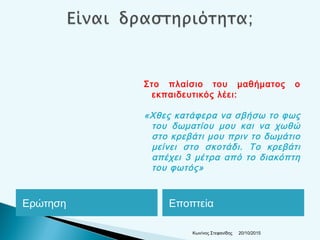 Ερώτηση Εποπτεία
Στο πλαίσιο του μαθήματος ο
εκπαιδευτικός λέει:
«Χθες κατάφερα να σβήσω το φως
του δωματίου μου και να χωθώ
στο κρεβάτι μου πριν το δωμάτιο
μείνει στο σκοτάδι. Το κρεβάτι
απέχει 3 μέτρα από το διακόπτη
του φωτός»
20/10/2015Κων/νος Στεφανίδης
 