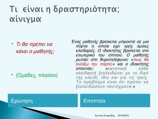 Ερώτηση Εποπτεία
 Τι θα πρέπει να
κάνει ο μαθητής;
 (Ομάδες, πλαίσιο)
Ένας μαθητής βρίσκεται μπροστά σε μια
πόρτα η οποία έχει τρείς όμοιες
κλειδαριές. Ο ιδιοκτήτης βρίσκεται στο
εσωτερικό του σπιτιού. Ο μαθητής
ρωτάει στο θυροτηλέφωνο: «πως θα
ανοίξω την πόρτα;» και ο ιδιοκτήτης
απαντάει: «κανονικά κάθε
κλειδαριά ξεκλειδώνει με το δικό
της κλειδί, ίδιο και για τις τρείς.
Το πρόβλημα είναι ότι πρέπει να
ξεκλειδώσουν ταυτόχρονα.»
20/10/2015Κων/νος Στεφανίδης
 