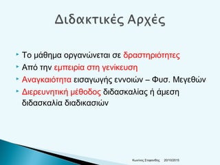  Το μάθημα οργανώνεται σε δραστηριότητες
 Από την εμπειρία στη γενίκευση
 Αναγκαιότητα εισαγωγής εννοιών – Φυσ. Μεγεθών
 Διερευνητική μέθοδος διδασκαλίας ή άμεση
διδασκαλία διαδικασιών
20/10/2015Κων/νος Στεφανίδης
 