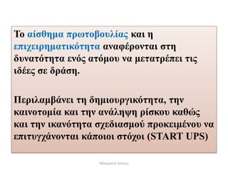 Το αίσθημα πρωτοβουλίας και η
επιχειρηματικότητα αναφέρονται στη
δυνατότητα ενός ατόμου να μετατρέπει τις
ιδέες σε δράση.
Περιλαμβάνει τη δημιουργικότητα, την
καινοτομία και την ανάληψη ρίσκου καθώς
και την ικανότητα σχεδιασμού προκειμένου να
επιτυγχάνονται κάποιοι στόχοι (START UPS)
Μαλαματή Δίτσιου
 