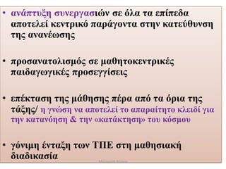 • ανάπτυξη συνεργασιών σε όλα τα επίπεδα
αποτελεί κεντρικό παράγοντα στην κατεύθυνση
της ανανέωσης
• προσανατολισμός σε μαθητοκεντρικές
παιδαγωγικές προσεγγίσεις
• επέκταση της μάθησης πέρα από τα όρια της
τάξης/ η γνώση να αποτελεί το απαραίτητο κλειδί για
την κατανόηση & την «κατάκτηση» του κόσμου
• γόνιμη ένταξη των ΤΠΕ στη μαθησιακή
διαδικασία Μαλαματή Δίτσιου
 