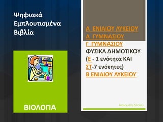 ΒΙΟΛΟΓΙΑ
Ψηφιακά
Εμπλουτισμένα
Βιβλία
Α ΕΝΙΑΙΟΥ ΛΥΚΕΙΟΥ
Α ΓΥΜΝΑΣΙΟΥ
Γ ΓΥΜΝΑΣΙΟΥ
ΦΥΣΙΚΑ ΔΗΜΟΤΙΚΟΥ
(Ε - 1 ενότητα ΚΑΙ
ΣΤ-7 ενότητες)
Β ΕΝΙΑΙΟΥ ΛΥΚΕΙΟΥ
Μαλαματή Δίτσιου
 